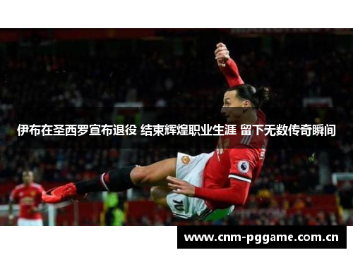 伊布在圣西罗宣布退役 结束辉煌职业生涯 留下无数传奇瞬间 伊布在圣西罗宣布退役 结束辉煌职业生涯 留下无数传奇瞬间